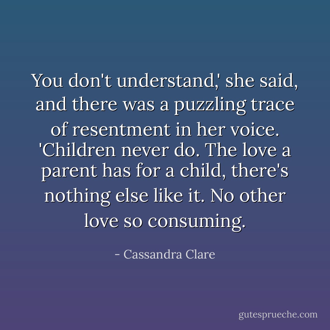 You don't understand,' she said, and there was a puzzling trace of resentment in her voice. 'Children never do. The love a parent has for a child, there's nothing else like it. No other love so consuming. - Cassandra Clare