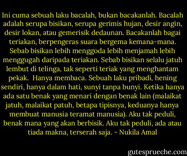 Ini cuma sebuah laku bacalah, bukan bacakanlah. Bacalah adalah serupa bisikan, serupa gerimis hujan, desir angin, desir lokan, atau gemerisik dedaunan. Bacakanlah bagai teriakan, berpengeras suara bergema kemana-mana. Sebab bisikan lebih menggoda lebih menjamah lebih menggugah daripada teriakan. Sebab bisikan selalu jatuh lembut di telinga, tak seperti teriak yang menghantam pekak.<br /><br />Hanya membaca. Sebuah laku pribadi, hening sendiri, hanya dalam hati, sunyi tanpa bunyi. Ketika hanya ada satu benak yang menari dengan benak lain (malaikat jatuh, malaikat patuh, betapa tipisnya, keduanya hanya membuat manusia teramat manusia). Aku tak peduli, benak mana yang akan berbisik. Aku tak peduli, ada atau tiada makna, terserah saja. - Nukila Amal