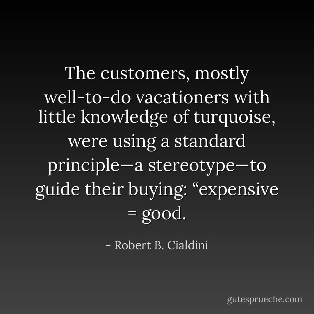 The customers, mostly well-to-do vacationers with little knowledge of turquoise, were using a standard principle—a stereotype—to guide their buying: “expensive = good. - Robert B. Cialdini