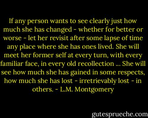 If any person wants to see clearly just how much she has changed - whether for better or worse - let her revisit after some lapse of time any place where she has ones lived. She will meet her former self at every turn, with every familiar face, in every old recollection ... She will see how much she has gained in some respects, how much she has lost - irretrievably lost - in others. - L.M. Montgomery