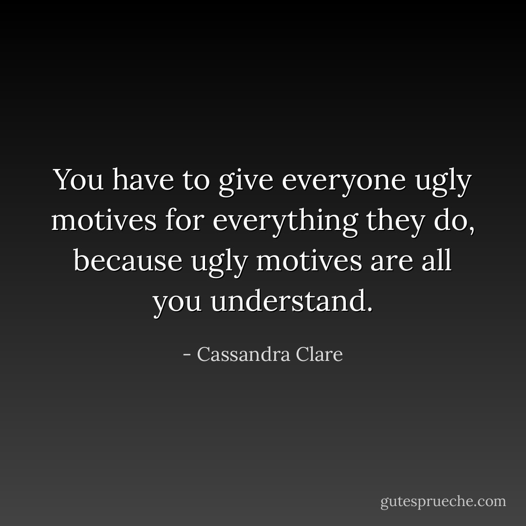 You have to give everyone ugly motives for everything they do, because ugly motives are all you understand. - Cassandra Clare