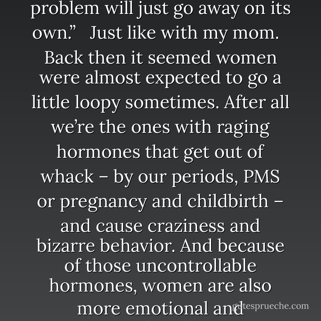 Perhaps people felt there was nothing more they could do, you know? After all, how can someone be helped who doesn’t see the need? A Christian counselor I saw for a while described such situations as, “a White Elephant everyone can see but no one wants to deal with; everyone hopes the problem will just go away on its own.” <br /><br />Just like with my mom. <br /><br />Back then it seemed women were almost expected to go a little loopy sometimes. After all we’re the ones with raging hormones that get out of whack – by our periods, PMS or pregnancy and childbirth – and cause craziness and bizarre behavior. And because of those uncontrollable hormones, women are also more emotional and predisposed to depression. These are things my mom was actually told by her parents, her family, her husbands and friends... even her doctor. Eventually, she made herself believe that her erratic behavior stemmed from PMS, not mania or alcohol. - Chynna T. Laird