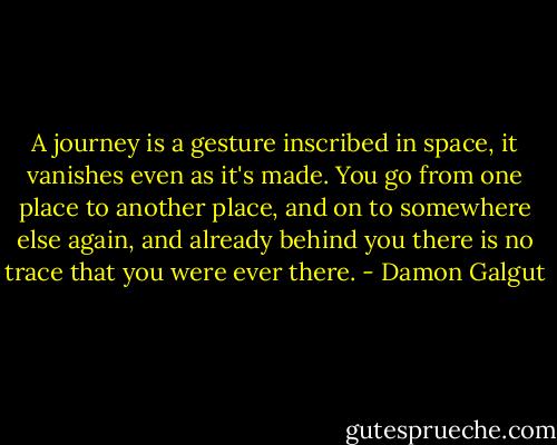 A journey is a gesture inscribed in space, it vanishes even as it's made. You go from one place to another place, and on to somewhere else again, and already behind you there is no trace that you were ever there. - Damon Galgut
