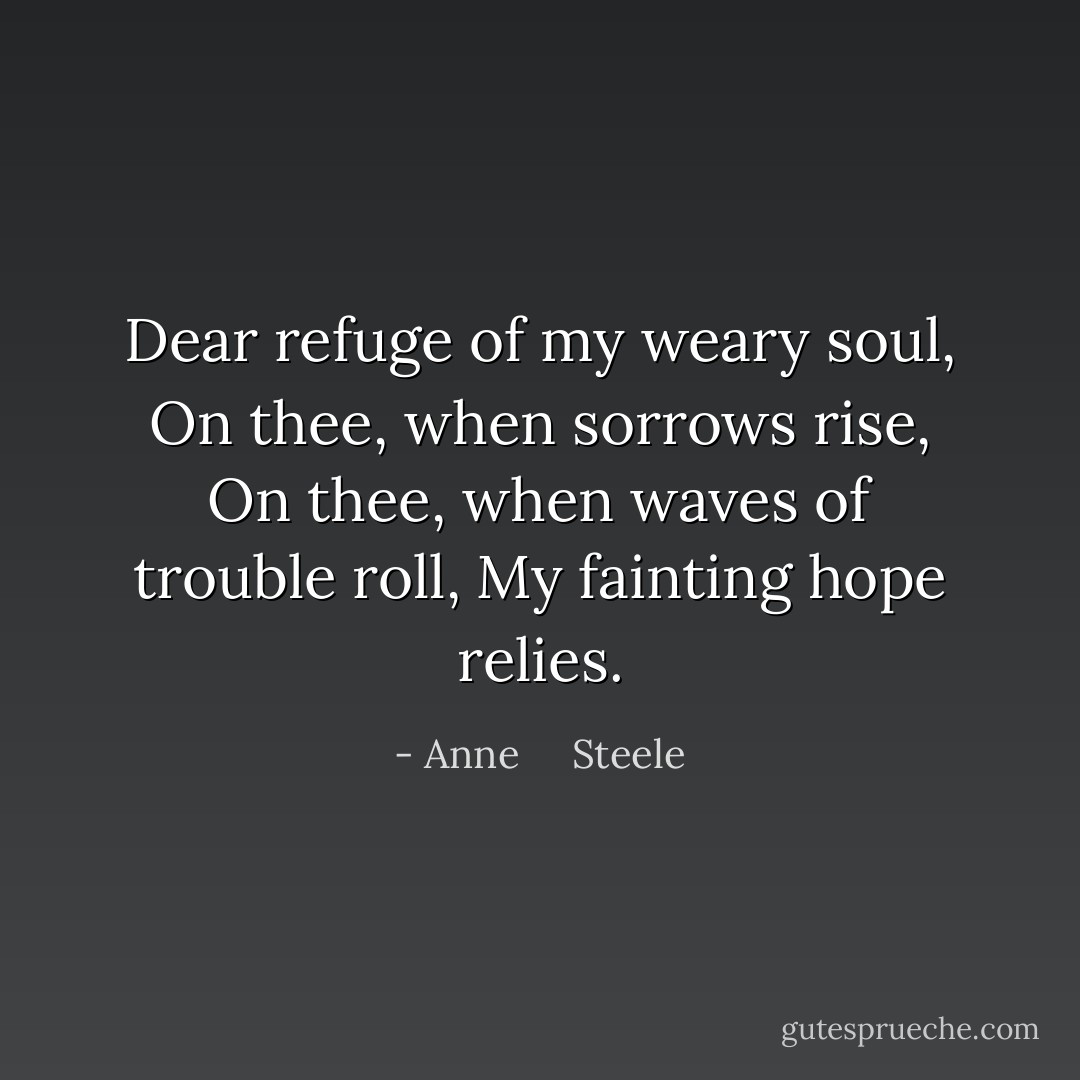 Dear refuge of my weary soul,<br />On thee, when sorrows rise,<br />On thee, when waves of trouble roll,<br />My fainting hope relies. - Anne     Steele