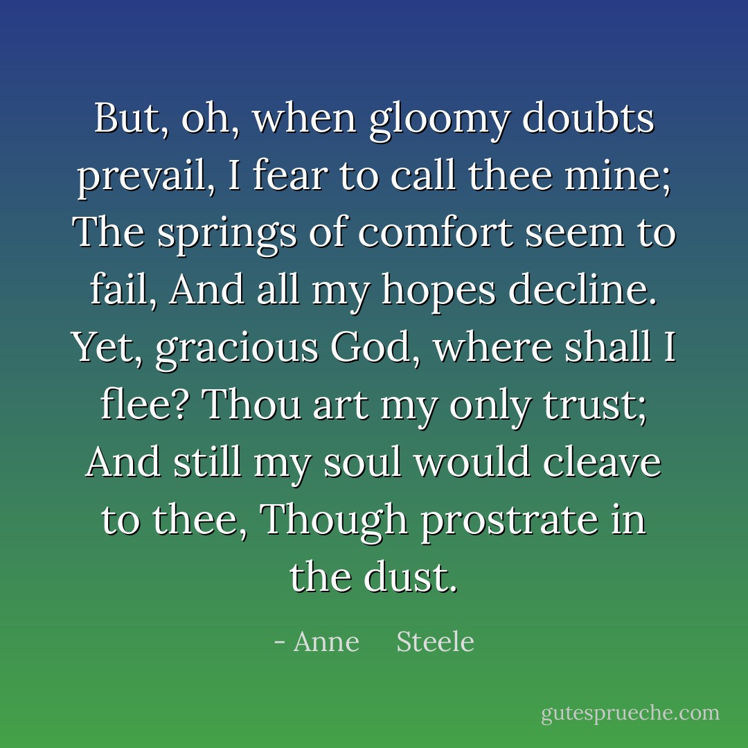 But, oh, when gloomy doubts prevail,<br />I fear to call thee mine;<br />The springs of comfort seem to fail,<br />And all my hopes decline.<br />Yet, gracious God, where shall I flee?<br />Thou art my only trust;<br />And still my soul would cleave to thee,<br />Though prostrate in the dust. - Anne     Steele