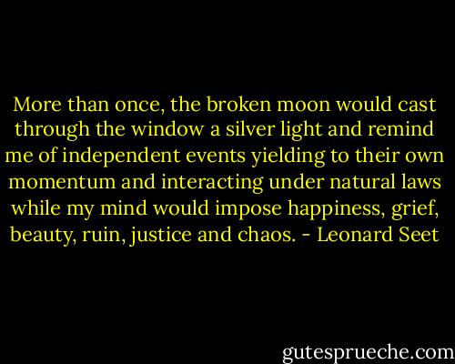 More than once, the broken moon would cast through the window a silver light and remind me of independent events yielding to their own momentum and interacting under natural laws while my mind would impose happiness, grief, beauty, ruin, justice and chaos. - Leonard Seet