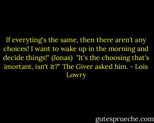 If everyting's the same, then there aren't any choices! I want to wake up in the morning and decide things!" (Jonas)<br /><br />"It's the choosing that's imortant, isn't it?" The Giver asked him. - Lois Lowry