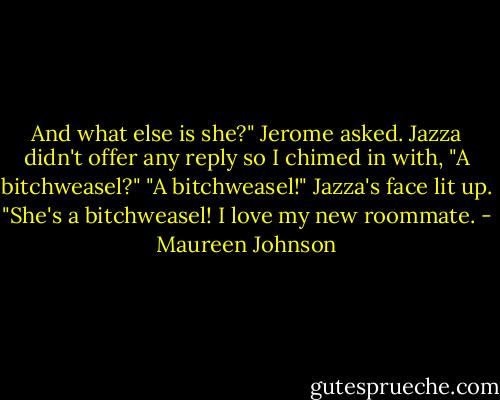 And what else is she?" Jerome asked. Jazza didn't offer any reply so I chimed in with, "A bitchweasel?"<br />"A bitchweasel!" Jazza's face lit up. "She's a bitchweasel! I love my new roommate. - Maureen Johnson