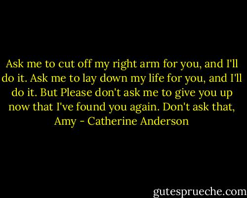 Ask me to cut off my right arm for you, and I'll do it. Ask me to lay down my life for you, and I'll do it. But Please don't ask me to give you up now that I've found you again. Don't ask that, Amy - Catherine Anderson
