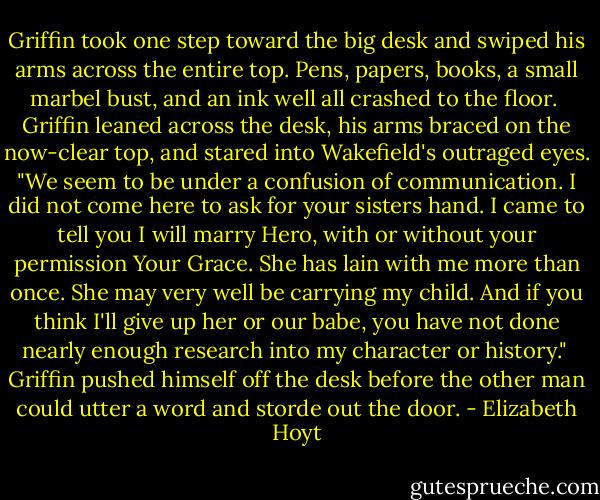 Griffin took one step toward the big desk and swiped his arms across the entire top. Pens, papers, books, a small marbel bust, and an ink well all crashed to the floor. <br />Griffin leaned across the desk, his arms braced on the now-clear top, and stared into Wakefield's outraged eyes. "We seem to be under a confusion of communication. I did not come here to ask for your sisters hand. I came to tell you I will marry Hero, with or without your permission Your Grace. She has lain with me more than once. She may very well be carrying my child. And if you think I'll give up her or our babe, you have not done nearly enough research into my character or history." <br />Griffin pushed himself off the desk before the other man could utter a word and storde out the door. - Elizabeth Hoyt