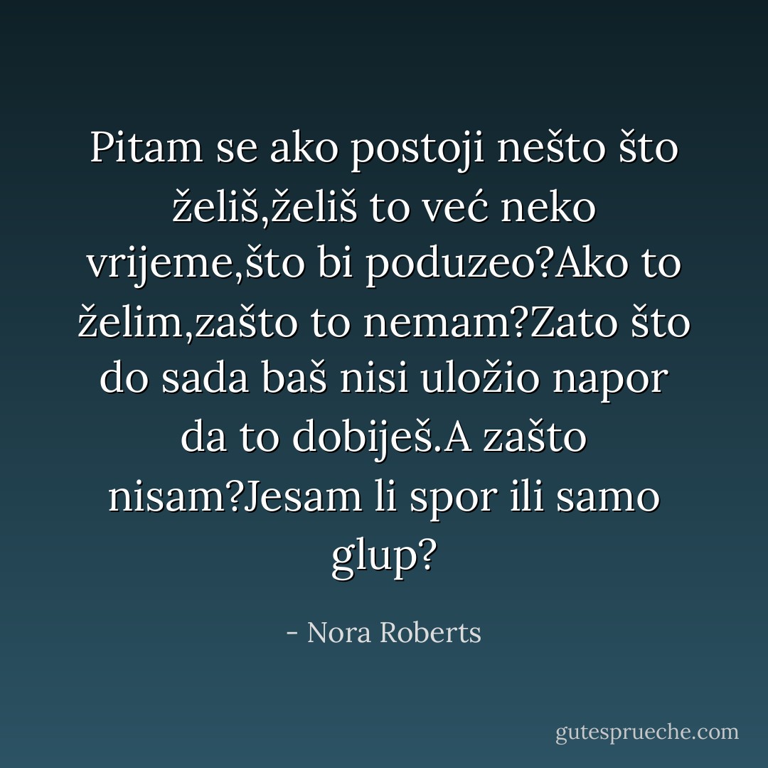Pitam se ako postoji nešto što želiš,želiš to već neko vrijeme,što bi poduzeo?Ako to želim,zašto to nemam?Zato što do sada baš nisi uložio napor da to dobiješ.A zašto nisam?Jesam li spor ili samo glup? - Nora Roberts