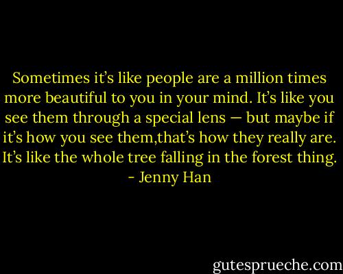 Sometimes it’s like people are a million times more beautiful to you in your mind. It’s like you see them through a special lens — but maybe if it’s how you see them,that’s how they really are. It’s like the whole tree falling in the forest thing. - Jenny Han