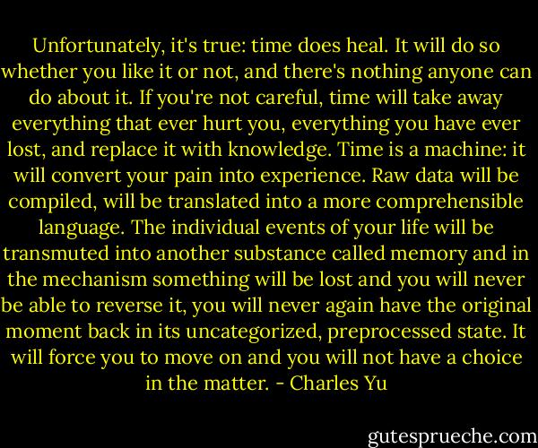 Unfortunately, it's true: time does heal. It will do so whether you like it or not, and there's nothing anyone can do about it. If you're not careful, time will take away everything that ever hurt you, everything you have ever lost, and replace it with knowledge. Time is a machine: it will convert your pain into experience. Raw data will be compiled, will be translated into a more comprehensible language. The individual events of your life will be transmuted into another substance called memory and in the mechanism something will be lost and you will never be able to reverse it, you will never again have the original moment back in its uncategorized, preprocessed state. It will force you to move on and you will not have a choice in the matter. - Charles Yu