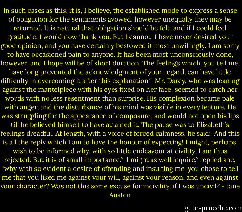 In such cases as this, it is, I believe, the established mode to express a sense of obligation for the sentiments avowed, however unequally they may be returned. It is natural that obligation should be felt, and if I could feel gratitude, I would now thank you. But I cannot–I have never desired your good opinion, and you have certainly bestowed it most unwillingly. I am sorry to have occasioned pain to anyone. It has been most unconsciously done, however, and I hope will be of short duration. The feelings which, you tell me, have long prevented the acknowledgment of your regard, can have little difficulty in overcoming it after this explanation.”<br /><br />Mr. Darcy, who was leaning against the mantelpiece with his eyes fixed on her face, seemed to catch her words with no less resentment than surprise. His complexion became pale with anger, and the disturbance of his mind was visible in every feature. He was struggling for the appearance of composure, and would not open his lips till he believed himself to have attained it. The pause was to Elizabeth’s feelings dreadful. At length, with a voice of forced calmness, he said:<br /><br />And this is all the reply which I am to have the honour of expecting! I might, perhaps, wish to be informed why, with so little endeavour at civility, I am thus rejected. But it is of small importance.”<br /><br />I might as well inquire,” replied she, “why with so evident a desire of offending and insulting me, you chose to tell me that you liked me against your will, against your reason, and even against your character? Was not this some excuse for incivility, if I was uncivil? - Jane Austen