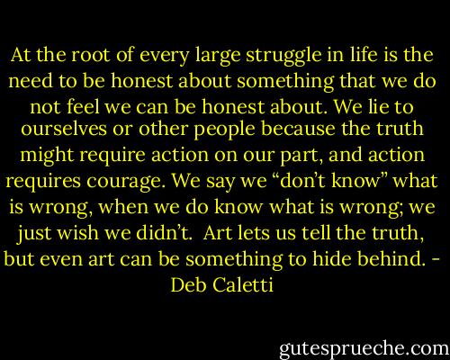 At the root of every large struggle in life is the need to be honest about something that we do not feel we can be honest about. We lie to ourselves or other people because the truth might require action on our part, and action requires courage. We say we “don’t know” what is wrong, when we do know what is wrong; we just wish we didn’t.<br /><br />Art lets us tell the truth, but even art can be something to hide behind. - Deb Caletti