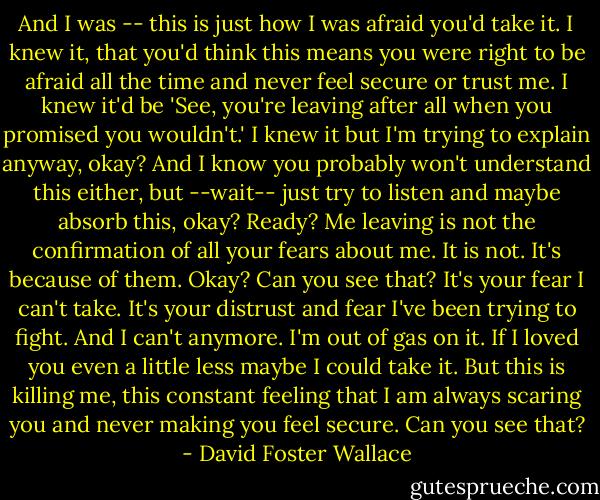 And I was -- this is just how I was afraid you'd take it. I knew it, that you'd think this means you were right to be afraid all the time and never feel secure or trust me. I knew it'd be 'See, you're leaving after all when you promised you wouldn't.' I knew it but I'm trying to explain anyway, okay? And I know you probably won't understand this either, but --wait-- just try to listen and maybe absorb this, okay? Ready? Me leaving is not the confirmation of all your fears about me. It is not. It's because of them. Okay? Can you see that? It's your fear I can't take. It's your distrust and fear I've been trying to fight. And I can't anymore. I'm out of gas on it. If I loved you even a little less maybe I could take it. But this is killing me, this constant feeling that I am always scaring you and never making you feel secure. Can you see that? - David Foster Wallace