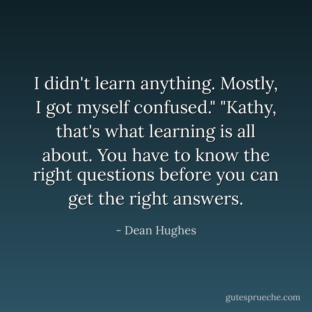 I didn't learn anything. Mostly, I got myself confused."<br />"Kathy, that's what learning is all about. You have to know the right questions before you can get the right answers. - Dean Hughes