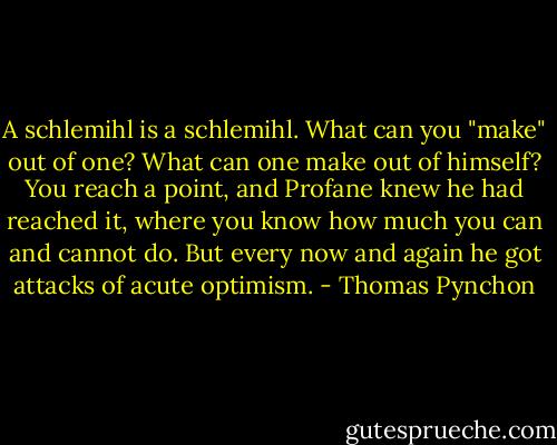A schlemihl is a schlemihl. What can you "make" out of one? What can one make out of himself? You reach a point, and Profane knew he had reached it, where you know how much you can and cannot do. But every now and again he got attacks of acute optimism. - Thomas Pynchon