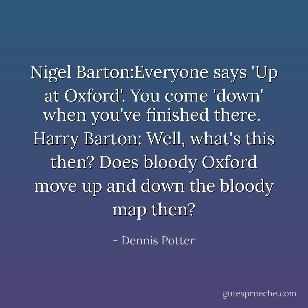 Nigel Barton:Everyone says 'Up at Oxford'. You come 'down' when you've finished there.<br /><br />Harry Barton: Well, what's this then? Does bloody Oxford move up and down the bloody map then? - Dennis Potter