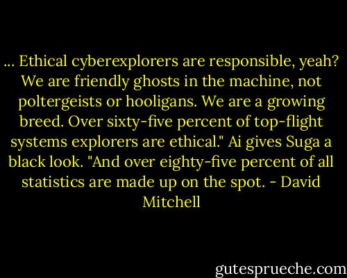 ... Ethical cyberexplorers are responsible, yeah? We are friendly ghosts in the machine, not poltergeists or hooligans. We are a growing breed. Over sixty-five percent of top-flight systems explorers are ethical."<br />Ai gives Suga a black look. "And over eighty-five percent of all statistics are made up on the spot. - David Mitchell