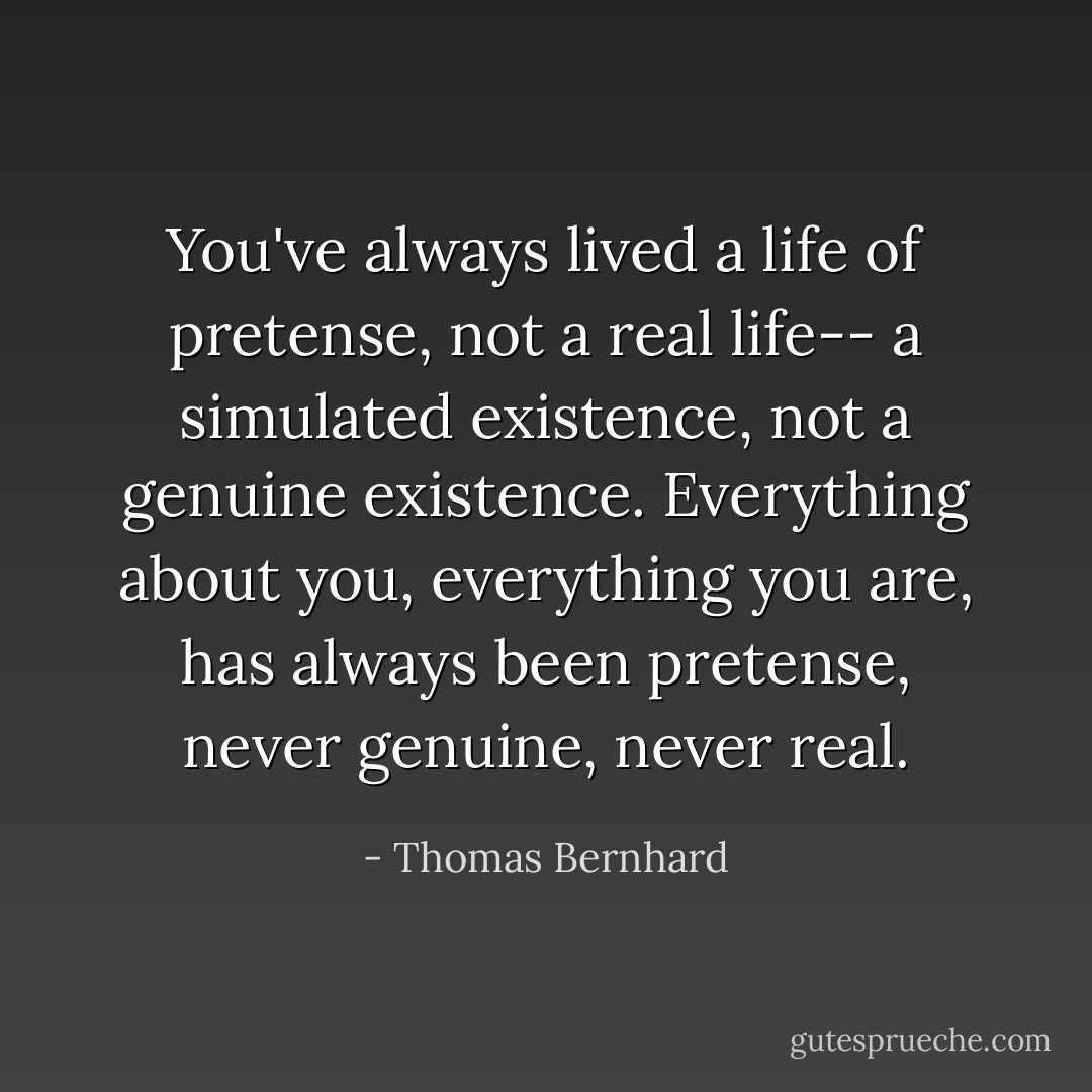 You've always lived a life of pretense, not a real life-- a simulated existence, not a genuine existence. Everything about you, everything you are, has always been pretense, never genuine, never real. - Thomas Bernhard