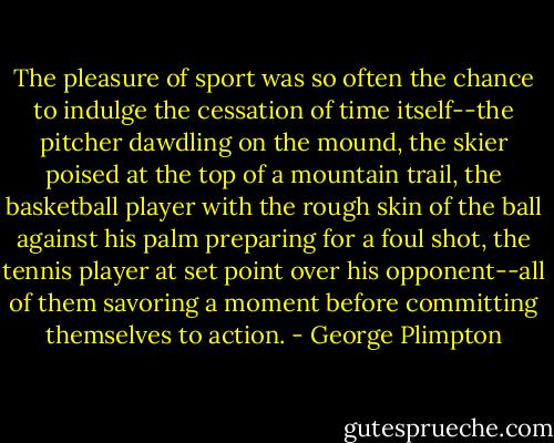 The pleasure of sport was so often the chance to indulge the cessation of time itself--the pitcher dawdling on the mound, the skier poised at the top of a mountain trail, the basketball player with the rough skin of the ball against his palm preparing for a foul shot, the tennis player at set point over his opponent--all of them savoring a moment before committing themselves to action. - George Plimpton