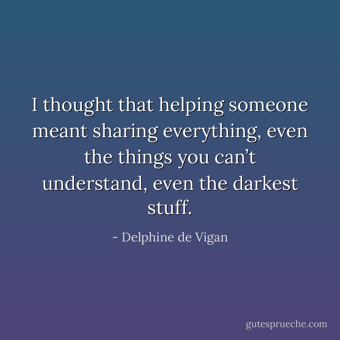 I thought that helping someone meant sharing everything, even the things you can’t understand, even the darkest stuff. - Delphine de Vigan