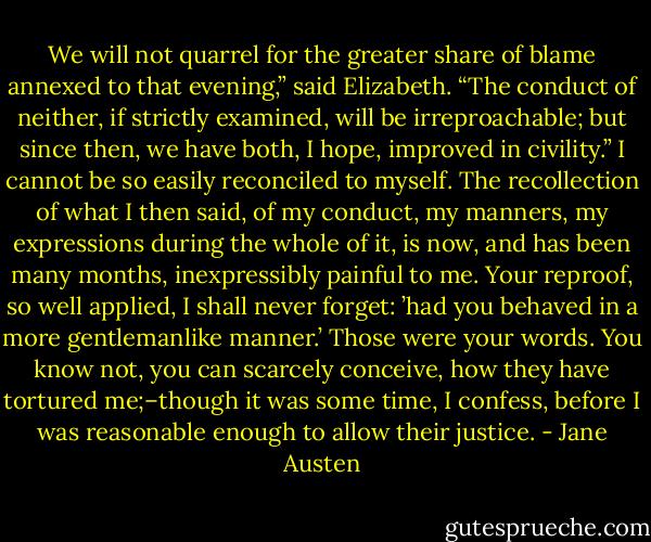We will not quarrel for the greater share of blame annexed to that evening,” said Elizabeth. “The conduct of neither, if strictly examined, will be irreproachable; but since then, we have both, I hope, improved in civility.”<br />I cannot be so easily reconciled to myself. The recollection of what I then said, of my conduct, my manners, my expressions during the whole of it, is now, and has been many months, inexpressibly painful to me. Your reproof, so well applied, I shall never forget: ’had you behaved in a more gentlemanlike manner.’ Those were your words. You know not, you can scarcely conceive, how they have tortured me;–though it was some time, I confess, before I was reasonable enough to allow their justice. - Jane Austen