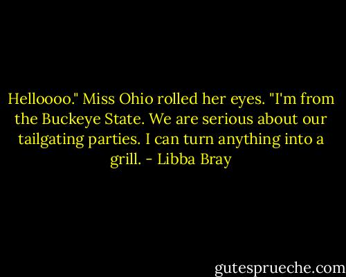 Helloooo." Miss Ohio rolled her eyes. "I'm from the Buckeye State. We are serious about our tailgating parties. I can turn anything into a grill. - Libba Bray