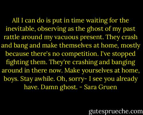 All I can do is put in time waiting for the inevitable, observing as the ghost of my past rattle around my vacuous present. They crash and bang and make themselves at home, mostly because there's no competition. I've stopped fighting them. They're crashing and banging around in there now. Make yourselves at home, boys. Stay awhile. Oh, sorry- I see you already have. Damn ghost. - Sara Gruen