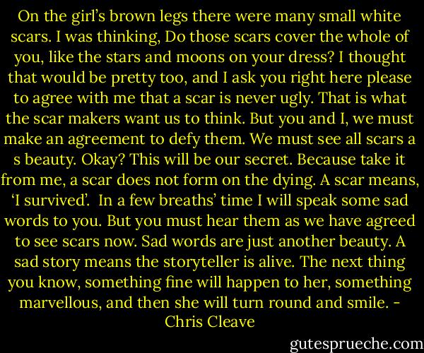 On the girl’s brown legs there were many small white scars. I was thinking, Do those scars cover the whole of you, like the stars and moons on your dress? I thought that would be pretty too, and I ask you right here please to agree with me that a scar is never ugly. That is what the scar makers want us to think. But you and I, we must make an agreement to defy them. We must see all scars a s beauty. Okay? This will be our secret. Because take it from me, a scar does not form on the dying. A scar means, ‘I survived’.<br /><br />In a few breaths’ time I will speak some sad words to you. But you must hear them as we have agreed to see scars now. Sad words are just another beauty. A sad story means the storyteller is alive. The next thing you know, something fine will happen to her, something marvellous, and then she will turn round and smile. - Chris Cleave