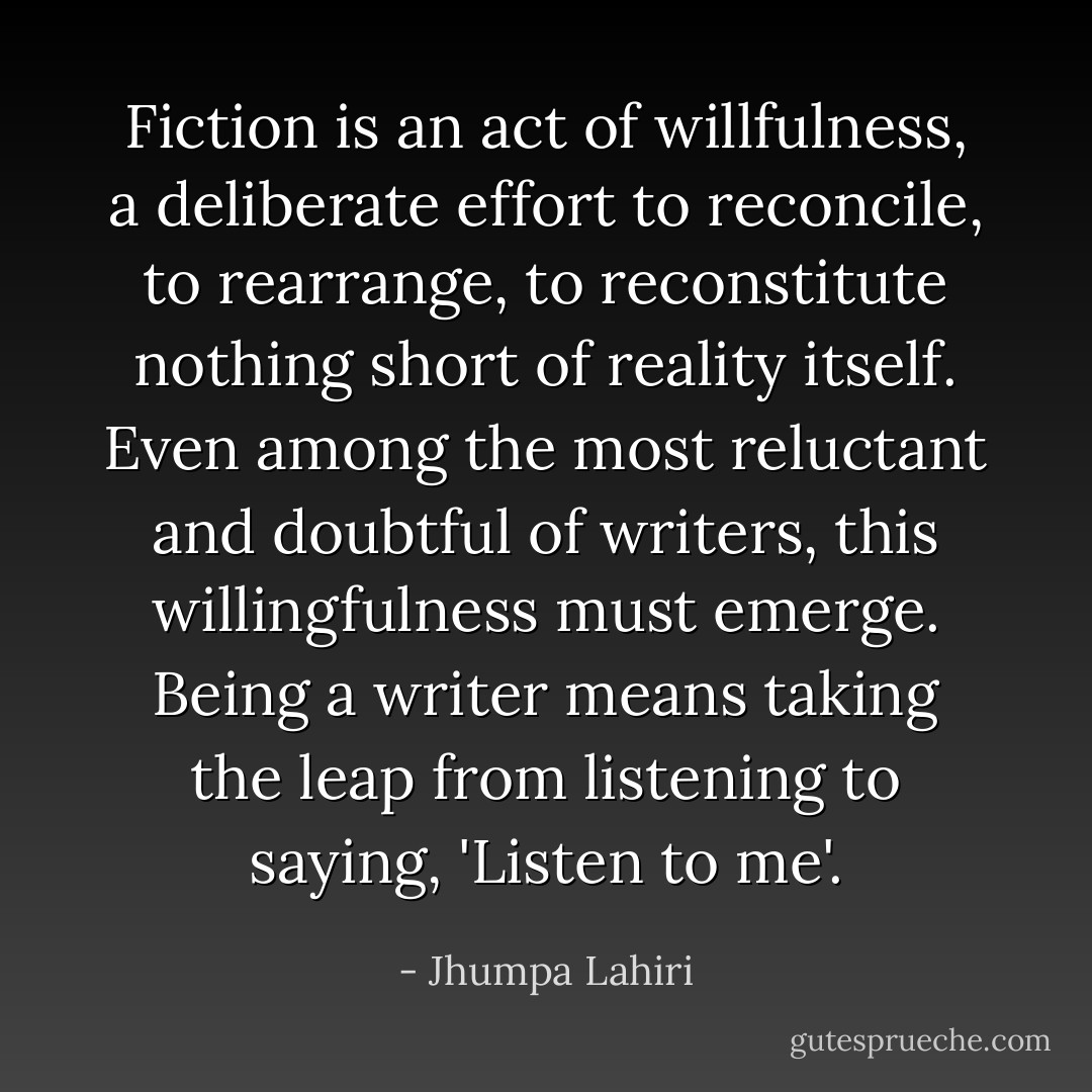 Fiction is an act of willfulness, a deliberate effort to reconcile, to rearrange, to reconstitute nothing short of reality itself. Even among the most reluctant and doubtful of writers, this willingfulness must emerge. Being a writer means taking the leap from listening to saying, 'Listen to me'. - Jhumpa Lahiri