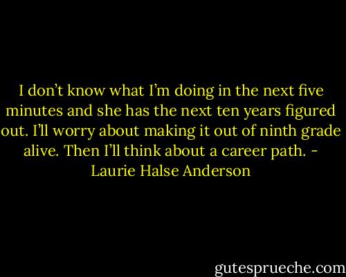 I don’t know what I’m doing in the next five minutes and she has the next ten years figured out. I’ll worry about making it out of ninth grade alive. Then I’ll think about a career path. - Laurie Halse Anderson