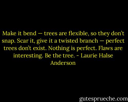 Make it bend — trees are flexible, so they don’t snap. Scar it, give it a twisted branch — perfect trees don’t exist. Nothing is perfect. Flaws are interesting. Be the tree. - Laurie Halse Anderson