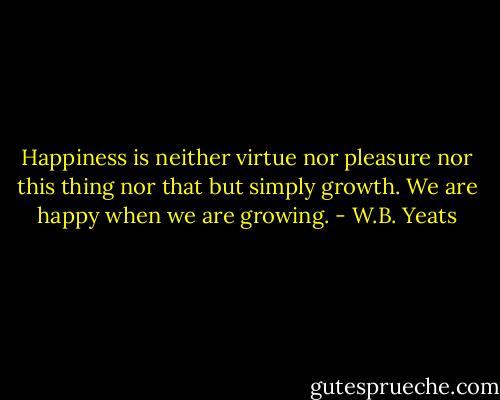 Happiness is neither virtue nor pleasure nor this thing nor that but simply growth. We are happy when we are growing. - W.B. Yeats