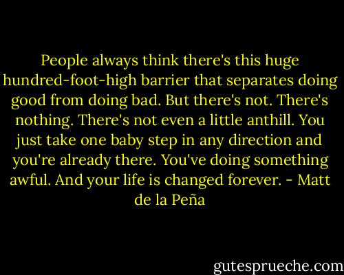 People always think there's this huge hundred-foot-high barrier that separates doing good from doing bad. But there's not. There's nothing. There's not even a little anthill. You just take one baby step in any direction and you're already there. You've doing something awful. And your life is changed forever. - Matt de la Peña