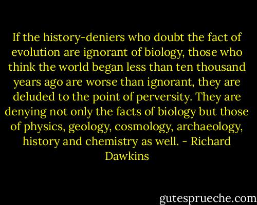 If the history-deniers who doubt the fact of evolution are ignorant of biology, those who think the world began less than ten thousand years ago are worse than ignorant, they are deluded to the point of perversity. They are denying not only the facts of biology but those of physics, geology, cosmology, archaeology, history and chemistry as well. - Richard Dawkins
