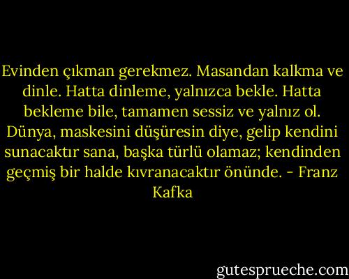 Evinden çıkman gerekmez. Masandan kalkma ve dinle. Hatta dinleme, yalnızca bekle. Hatta bekleme bile, tamamen sessiz ve yalnız ol. Dünya, maskesini düşüresin diye, gelip kendini sunacaktır sana, başka türlü olamaz; kendinden geçmiş bir halde kıvranacaktır önünde. - Franz Kafka