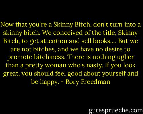Now that you're a Skinny Bitch, don't turn into a skinny bitch. We conceived of the title, Skinny Bitch, to get attention and sell books.... But we are not bitches, and we have no desire to promote bitchiness. There is nothing uglier than a pretty woman who's nasty. If you look great, you should feel good about yourself and be happy. - Rory Freedman