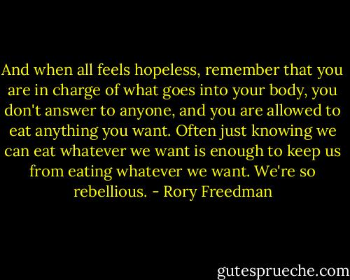 And when all feels hopeless, remember that you are in charge of what goes into your body, you don't answer to anyone, and you are allowed to eat anything you want. Often just knowing we can eat whatever we want is enough to keep us from eating whatever we want. We're so rebellious. - Rory Freedman