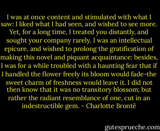 I was at once content and stimulated with what I saw: I liked what I had seen, and wished to see more. Yet, for a long time, I treated you distantly, and sought your company rarely. I was an intellectual epicure, and wished to prolong the gratification of making this novel and piquant acquaintance: besides, I was for a while troubled with a haunting fear that if I handled the flower freely its bloom would fade-the sweet charm of freshness would leave it. I did not then know that it was no transitory blossom; but rather the radiant resemblance of one, cut in an indestructible gem. - Charlotte Brontë