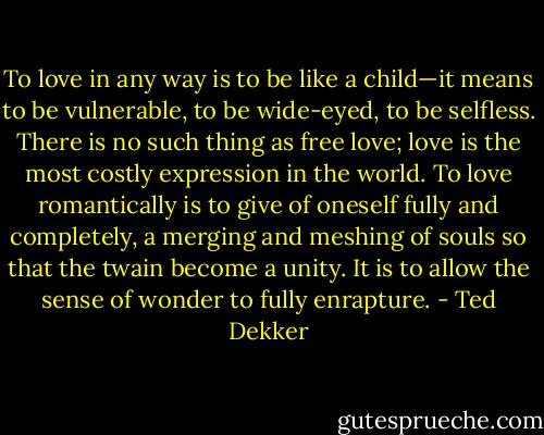 To love in any way is to be like a child—it means to be vulnerable, to be wide-eyed, to be selfless. There is no such thing as free love; love is the most<br />costly expression in the world. To love romantically is to give of<br />oneself fully and completely, a merging and meshing of souls so<br />that the twain become a unity. It is to allow the sense of wonder<br />to fully enrapture. - Ted Dekker