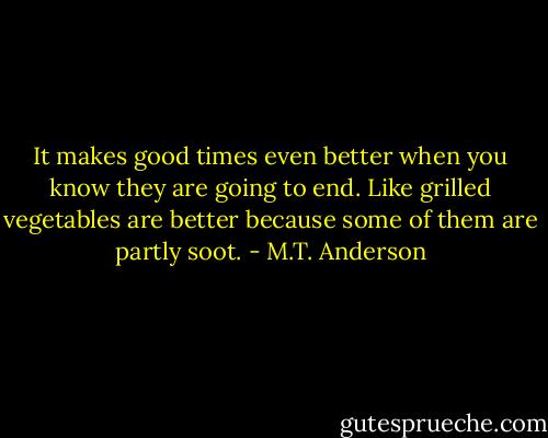 It makes good times even better when you know they are going to end. Like grilled vegetables are better because some of them are partly soot. - M.T. Anderson