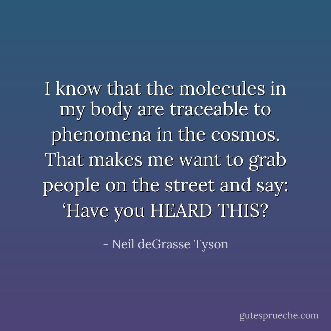 I know that the molecules in my body are traceable to phenomena in the cosmos. That makes me want to grab people on the street and say: ‘Have you HEARD THIS? - Neil deGrasse Tyson