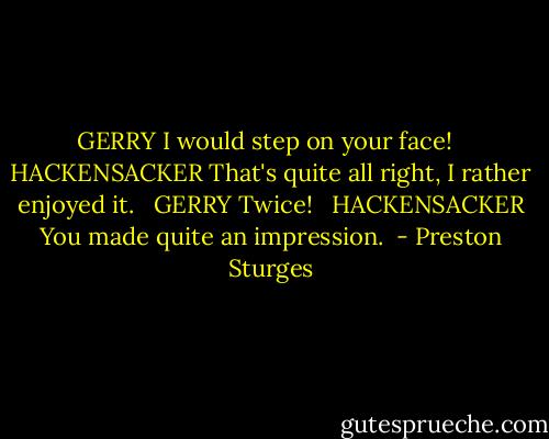 GERRY<br />I would step on your face! <br /><br />HACKENSACKER<br />That's quite all right, I rather enjoyed it.<br /> <br />GERRY<br />Twice! <br /><br />HACKENSACKER<br />You made quite an impression.  - Preston Sturges