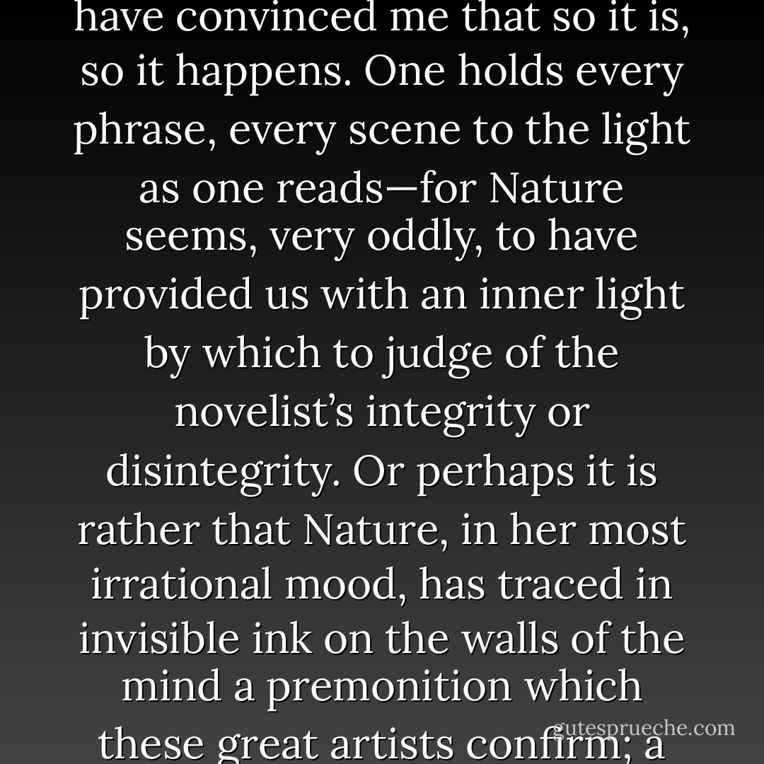 What one means by integrity, in the case of the novelist, is the conviction that he gives one that this is the truth. Yes, one feels, I should never have thought that this could be so; I have never known people behaving like that. But you have convinced me that so it is, so it happens. One holds every phrase, every scene to the light as one reads—for Nature seems, very oddly, to have provided us with an inner light by which to judge of the novelist’s integrity or disintegrity. Or perhaps it is rather that Nature, in her most irrational mood, has traced in invisible ink on the walls of the mind a premonition which these great artists confirm; a sketch which only needs to be held to the fire of genius to become visible. When one so exposes it and sees it come to life one exclaims in rapture, But this is what I have always felt and known and desired! - Virginia Woolf