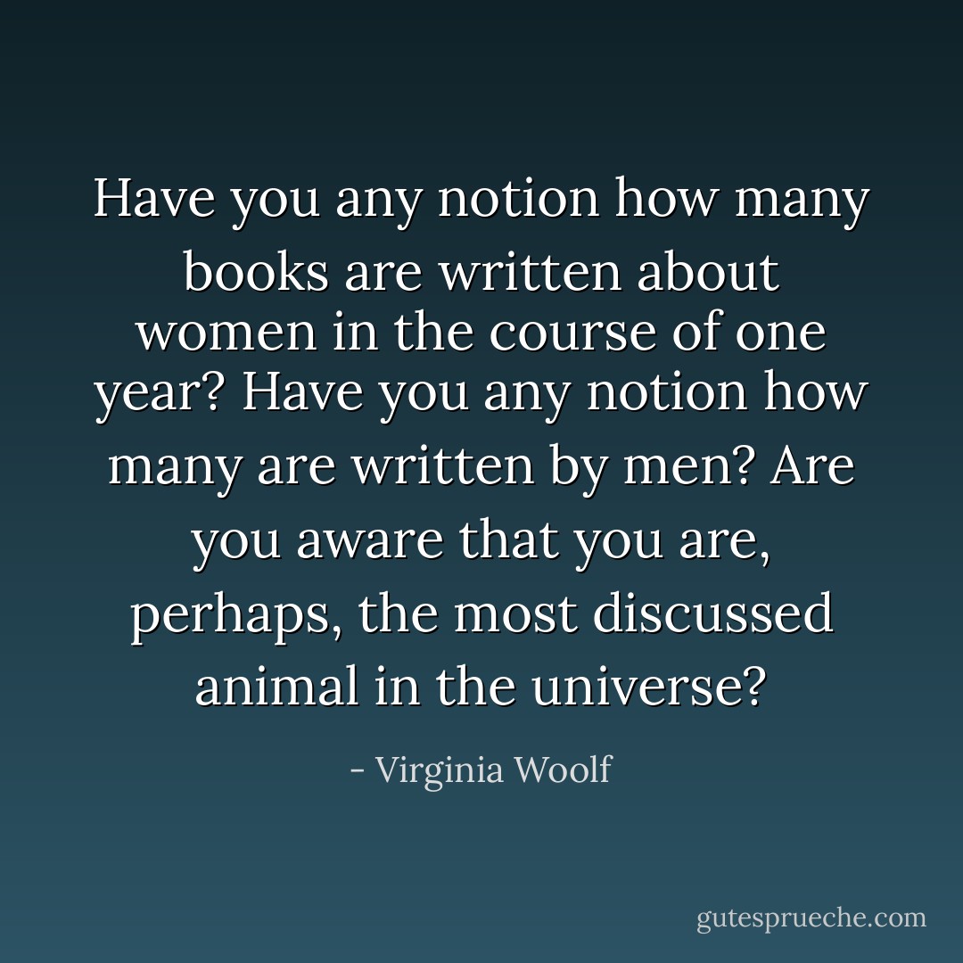 Have you any notion how many books are written about women in the course of one year? Have you any notion how many are written by men? Are you aware that you are, perhaps, the most discussed animal in the universe? - Virginia Woolf