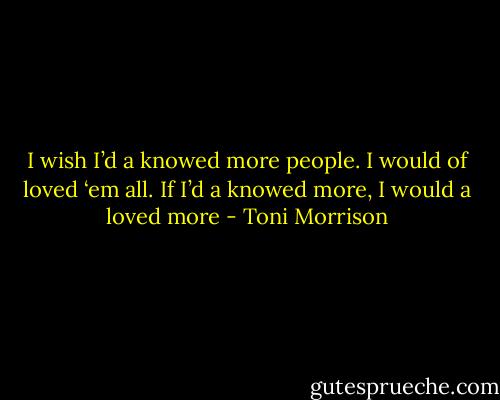I wish I’d a knowed more people. I would of loved ‘em all. If I’d a knowed more, I would a loved more - Toni Morrison