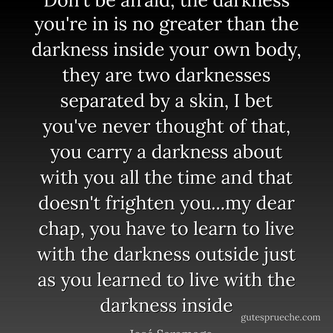 Don't be afraid, the darkness you're in is no greater than the darkness inside your own body, they are two darknesses separated by a skin, I bet you've never thought of that, you carry a darkness about with you all the time and that doesn't frighten you...my dear chap, you have to learn to live with the darkness outside just as you learned to live with the darkness inside - José Saramago