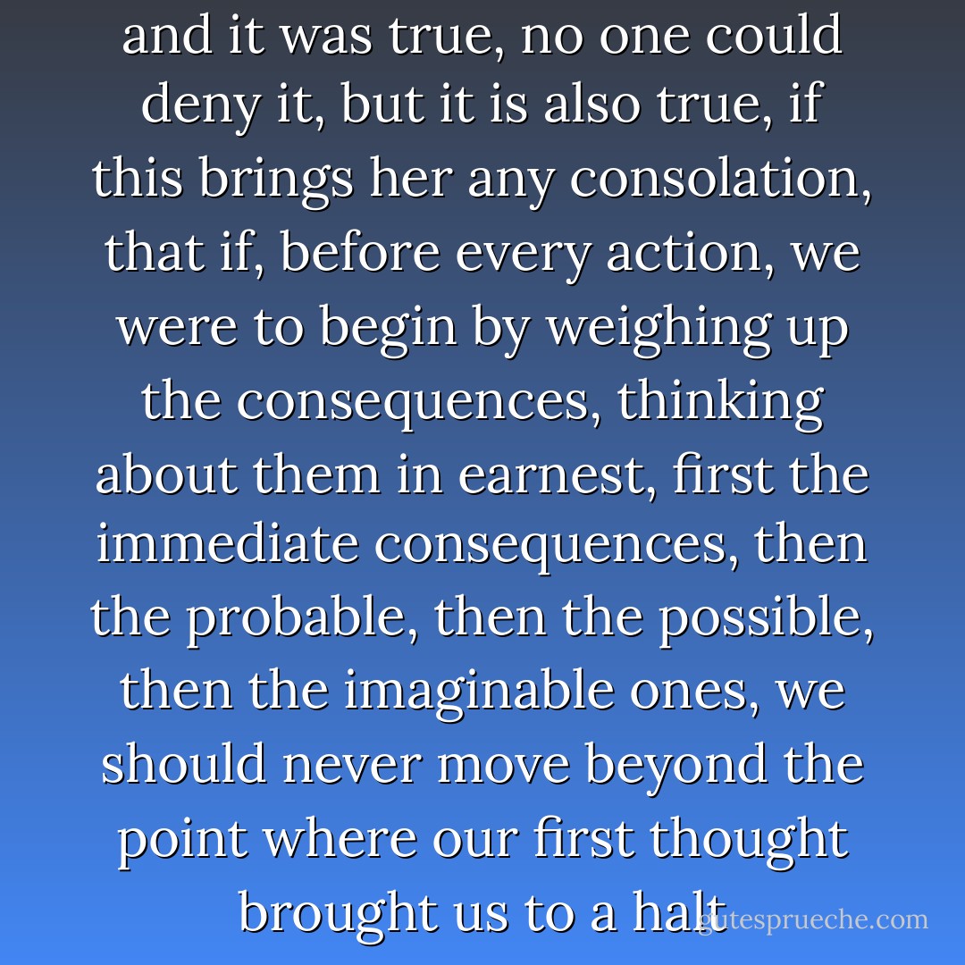 It was my fault, she sobbed, and it was true, no one could deny it, but it is also true, if this brings her any consolation, that if, before every action, we were to begin by weighing up the consequences, thinking about them in earnest, first the immediate consequences, then the probable, then the possible, then the imaginable ones, we should never move beyond the point where our first thought brought us to a halt - José Saramago